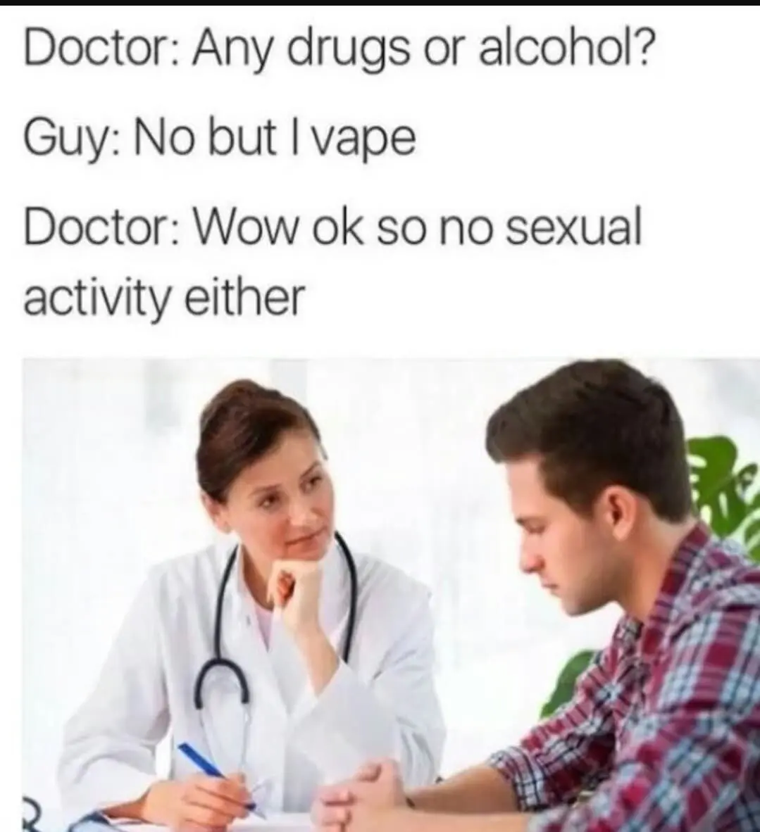 Doctor: Any drugs or alcohol? Guy: No but I vape Doctor: Wow ok so no sexual activity either