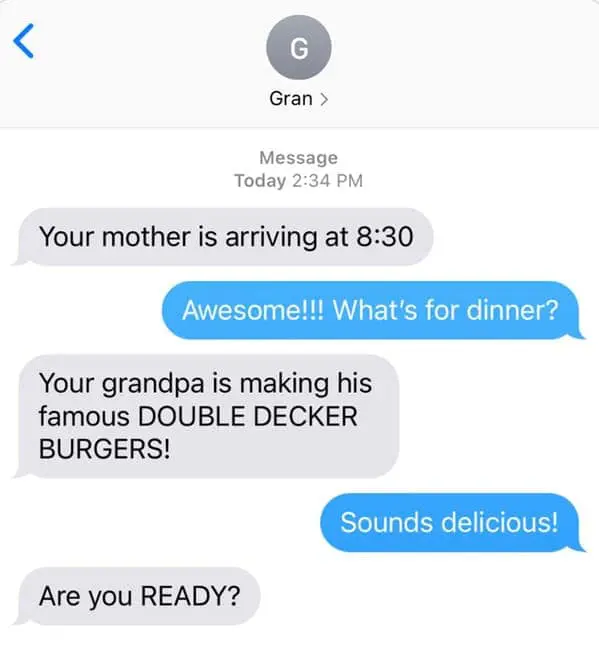Your mother is arriving at 8:30 Awesome!!! What's for dinner? Your grandpa is making his famous DOUBLE DECKER BURGERS!