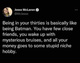 Jesse McLaren O @Mclesse Being in your thirties is basically like being Batman. You have few close friends, you wake up with mysterious bruises, and all your money goes to some stupid niche