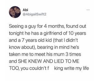 Seeing a guy for 4 months, found out tonight he has a girlfriend of 10 years and a 7 years old kid (that I didn't know about), bearing in mind he's taken me to meet his mum 3 times and SHE KNEW AND LIED TO ME TOO, you couldn't f king write my life
