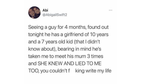 Seeing a guy for 4 months, found out tonight he has a girlfriend of 10 years and a 7 years old kid (that I didn't know about), bearing in mind he's taken me to meet his mum 3 times and SHE KNEW AND LIED TO ME TOO, you couldn't f king write my life