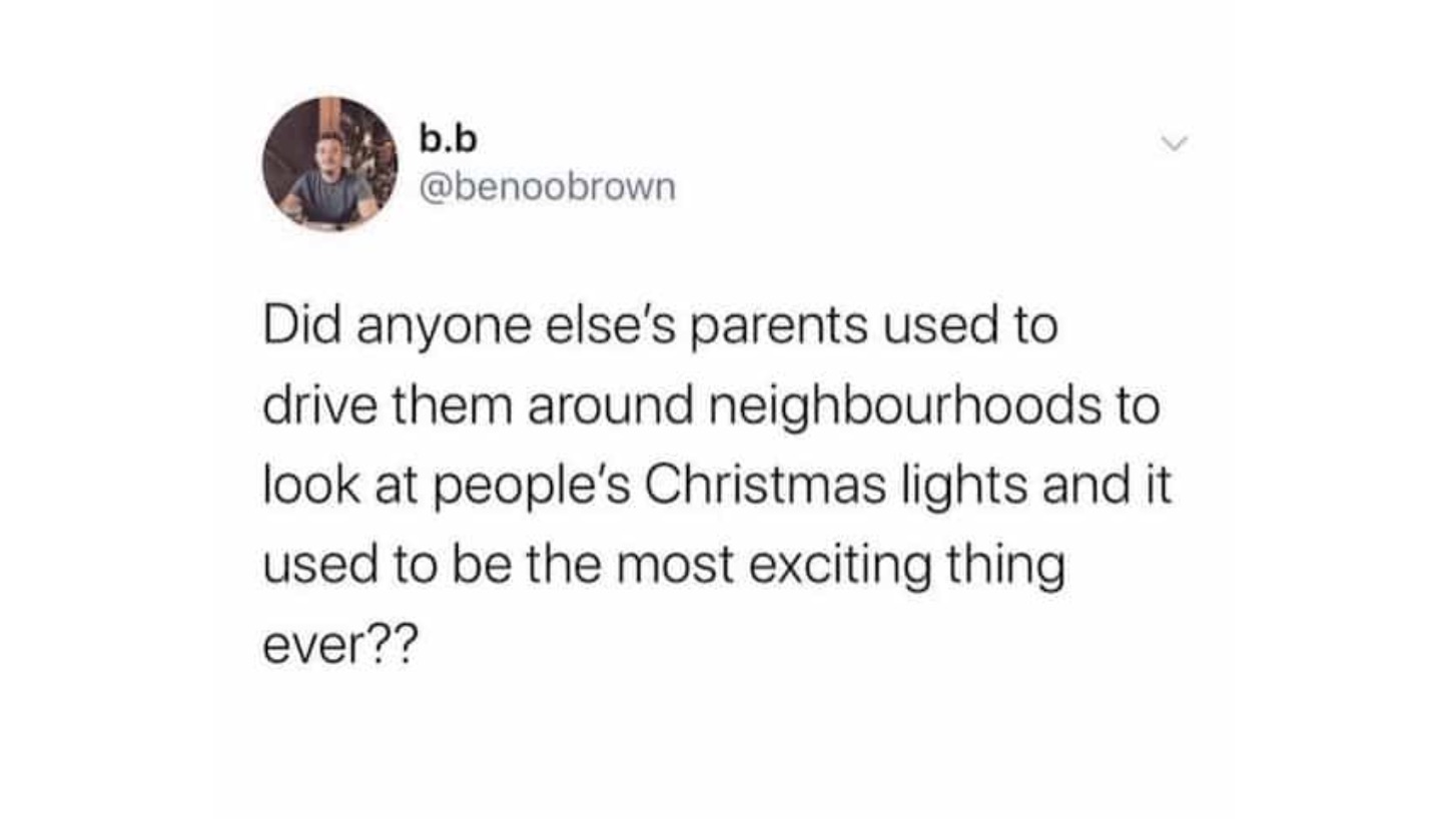 Did anyone else's parents used to drive them around neighbourhoods to look at people's Christmas lights and it used to be the most exciting thing ever??