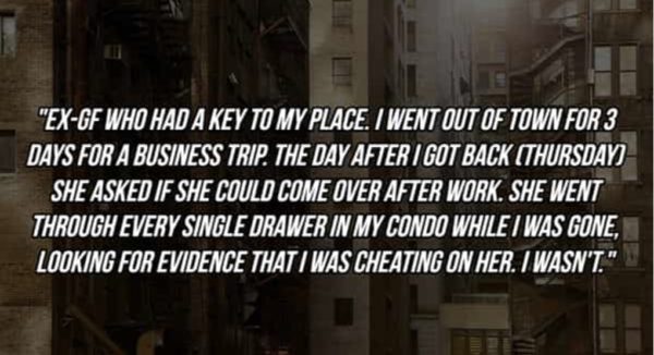 "EX-GF WHO HAD A KEY TO MY PLACE. I WENT OUT OF TOWN FOR 3 DAYS FOR A BUSINESS TRIP. THE DAY AFTER I GOT BACK (THURSDAVI SHE ASKED IF SHE COULD COME OVER AFTER WORK. SHE WENT THROUGH EVERY SINGLE DRAWER IN MY CONDO WHILE / WAS GONE, LOOKING FOR EVIDENCE THAT I WAS CHEATING ON HER. IWASN'T*
