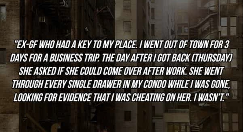 "EX-GF WHO HAD A KEY TO MY PLACE. I WENT OUT OF TOWN FOR 3 DAYS FOR A BUSINESS TRIP. THE DAY AFTER I GOT BACK (THURSDAVI SHE ASKED IF SHE COULD COME OVER AFTER WORK. SHE WENT THROUGH EVERY SINGLE DRAWER IN MY CONDO WHILE / WAS GONE, LOOKING FOR EVIDENCE THAT I WAS CHEATING ON HER. IWASN'T*