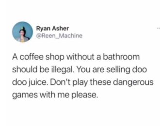 A coffee shop without a bathroom should be illegal. You are selling doo doo juice. Don't play these dangerous games with me please.