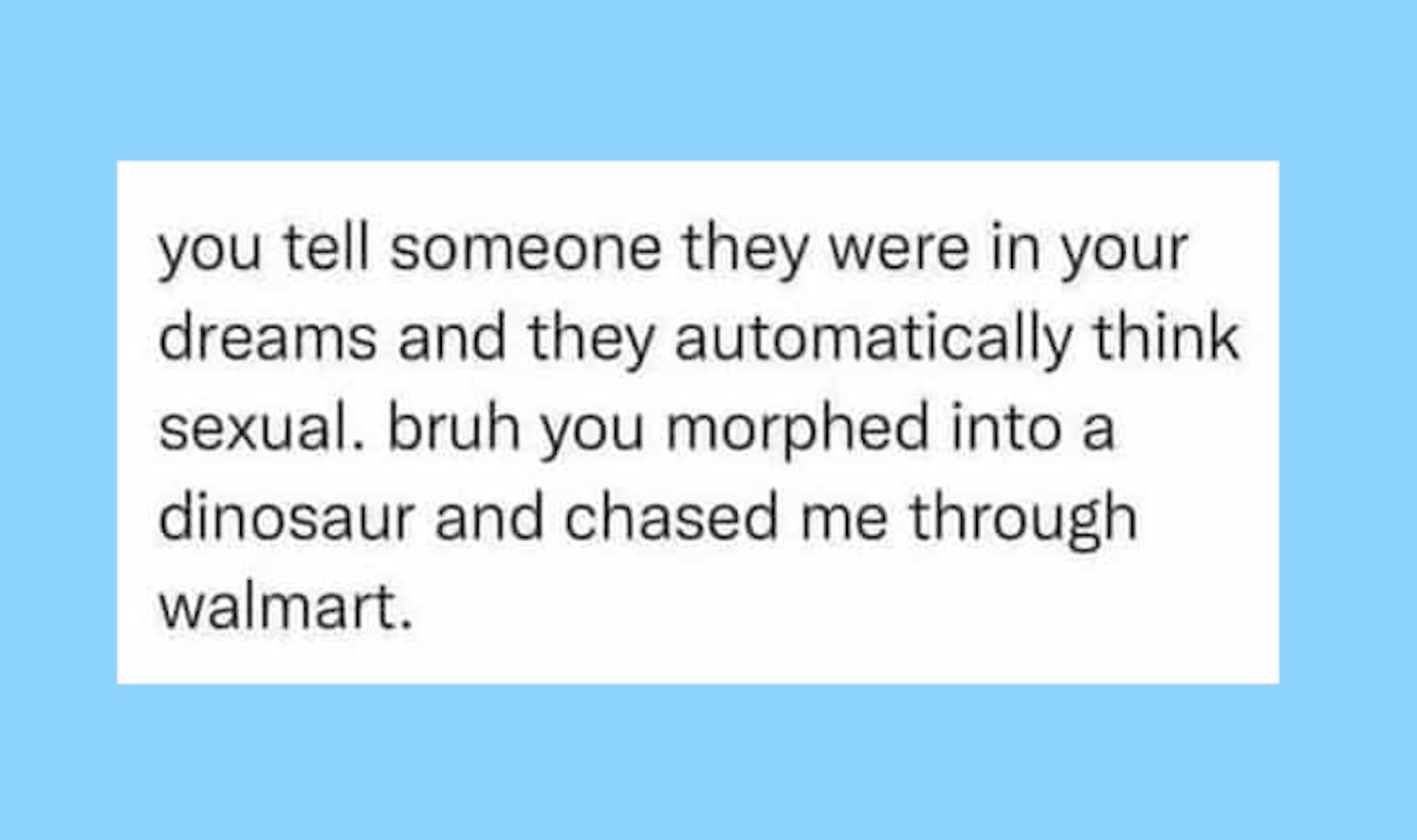 you tell someone they were in your dreams and they automatically think sexual. bruh you morphed into a dinosaur and chased me through walmart.