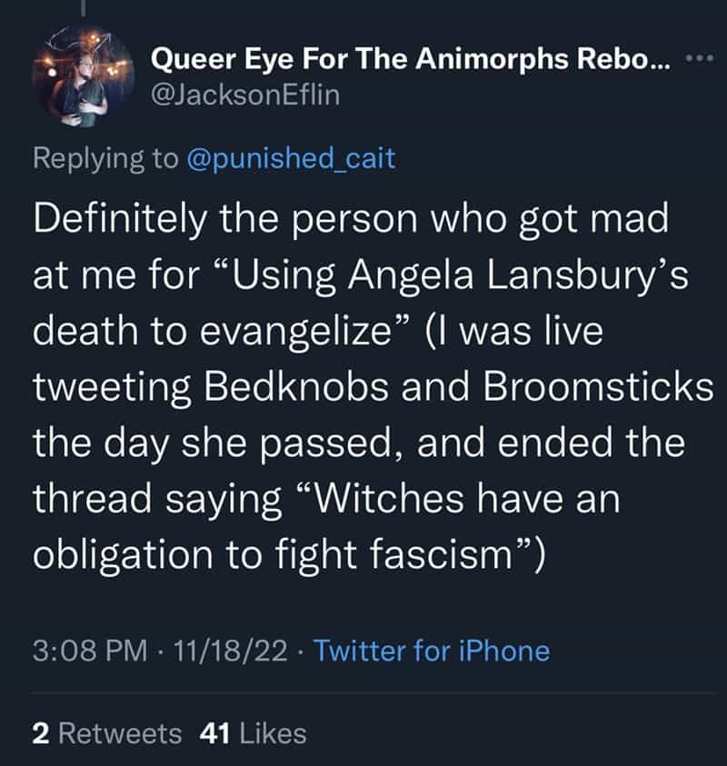 Definitely the person who got mad at me for "Using Angela Lansbury's death to evangelize" (I was live tweeting Bedknobs and Broomsticks the day she passed, and ended the thread saying "Witches have an obligation to fight fascism")
