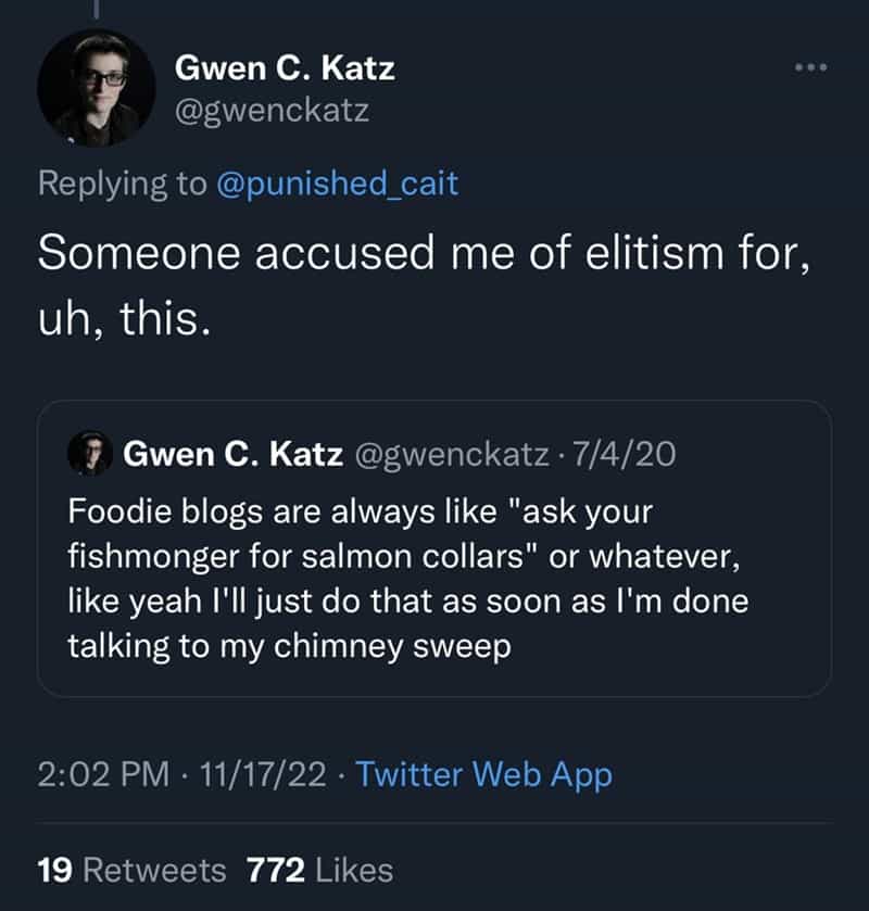 Someone accused me of elitism for, uh, this. Foodie blogs are always like "ask your fishmonger for salmon collars" or whatever, like yeah I'II just do that as soon as I'm done talking to my chimney sweep