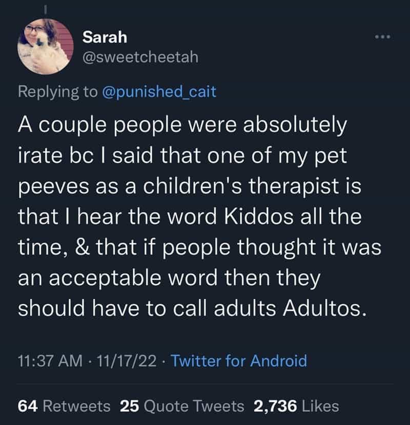 A couple people were absolutely irate bc I said that one of my pet peeves as a children's therapist is that I hear the word Kiddos all the time, & that if people thought it was an acceptable word then they should have to call adults Adultos.
