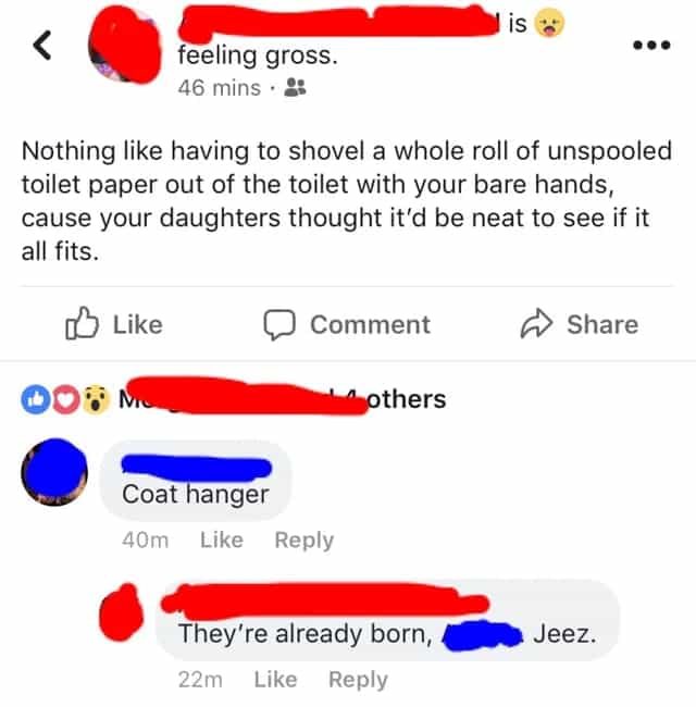 Nothing like having to shovel a whole roll of unspooled toilet paper out of the toilet with your bare hands, cause your daughters thought it'd be neat to see if it all fits.