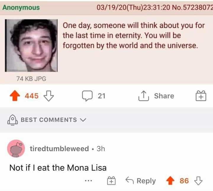 Not if I eat the Mona Lisa . One day, someone will think about you for the last time in eternity. You will be forgotten by the world and the universe.