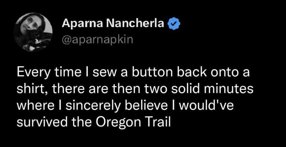 Every time I sew a button back onto a shirt, there are then two solid minutes where I sincerely believe I would've survived the Oregon Trail