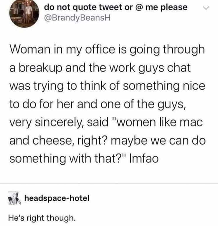 Woman in my office is going through a breakup and the work guys chat was trying to think of something nice to do for her and one of the guys, very sincerely, said "women like mac and cheese, right? maybe we can do something with that?" Imfao