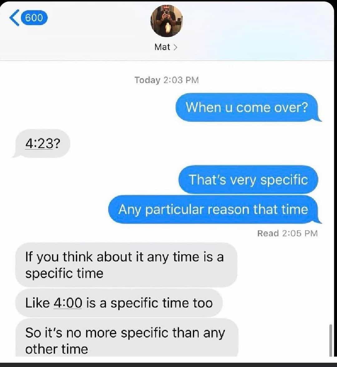 When u come over? 4:232 That's very specific Any particular reason that time Read 2:05 PM If you think about it any time is a specific time Like 4:00 is a specific time too So it's no more specific than any other time