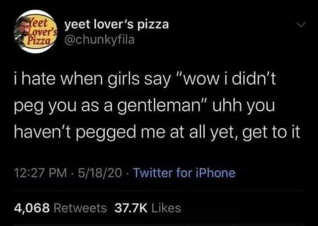 ¡ hate when girls say "wow i didn't peg vou as a gentleman" uhh you haven't pegged me at all yet, get to it