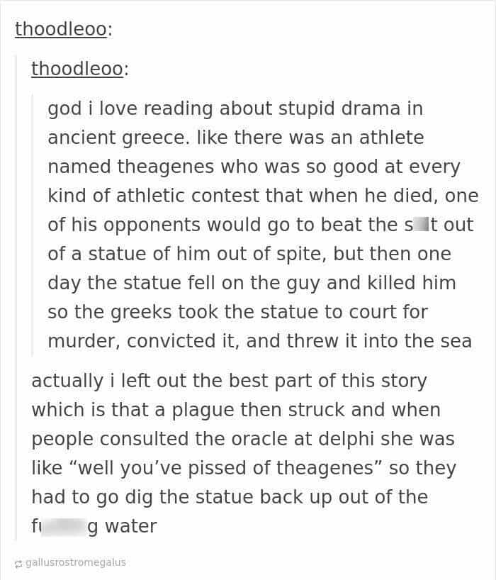 god i love reading about stupid drama in ancient greece. like there was an athlete named theagenes who was so good at every kind of athletic contest that when he died, one of his opponents would go to beat the sIt out of a statue of him out of spite, but then one day the statue fell on the guy and killed him so the greeks took the statue to court for murder, convicted it, and threw it into the sea actually i left out the best part of this story which is that a plague then struck and when people consulted the oracle at delphi she was like "well you've pissed of theagenes" so they had to go dig the statue back up out of the