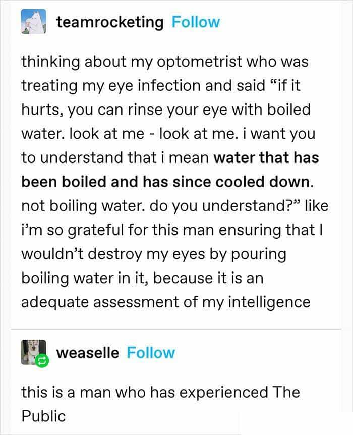 thinking about my optometrist who was treating my eye infection and said "if it hurts, you can rinse your eye with boiled water. look at me - look at me. i want you to understand that i mean water that has been boiled and has since cooled down. not boiling water. do you understand?" like i'm so grateful for this man ensuring that I wouldn't destroy my eyes by pouring boiling water in it, because it is an adequate assessment of my intelligence