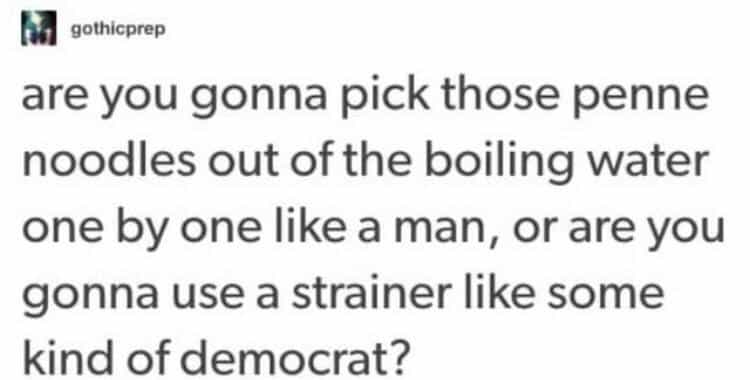are you gonna pick those penne noodles out of the boiling water one by one like a man, or are you gonna use a strainer like some kind of democrat?
