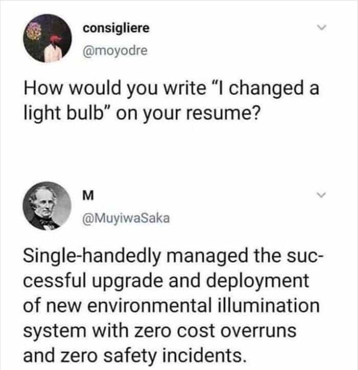 How would you write "I changed a light bulb" on your resume? M @MuyiwaSaka Single-handedly managed the successful upgrade and deployment of new environmental illumination system with zero cost overruns and zero safety incidents.