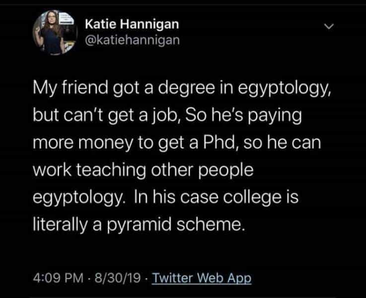 My friend got a degree in egyptology, but can't get a job, So he's paying more money to get a Phd, so he can work teaching other people egyptology. In his case college is literally a pyramid scheme.