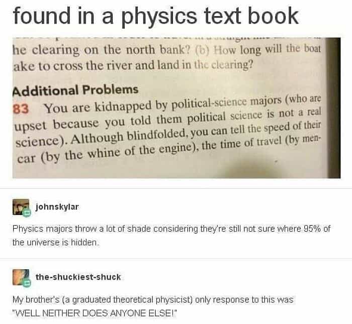 Physics majors throw a lot of shade considering they're still not sure where 95% of the universe is hidden. the-shuckiest-shuck My brother's (a graduated theoretical physicist) only response to this was "WELL NEITHER DOES ANYONE ELSE!"