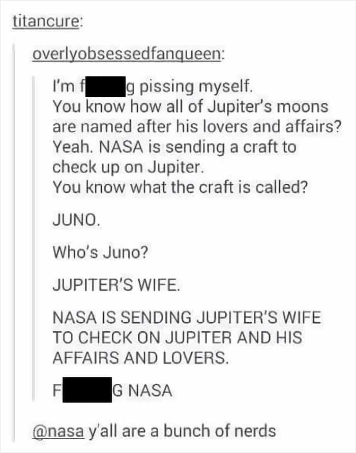 You know how all of Jupiter's moons are named after his lovers and affairs? Yeah. NASA is sending a craft to check up on Jupiter. You know what the craft is called? JUNO. Who's Juno? JUPITER'S WIFE.