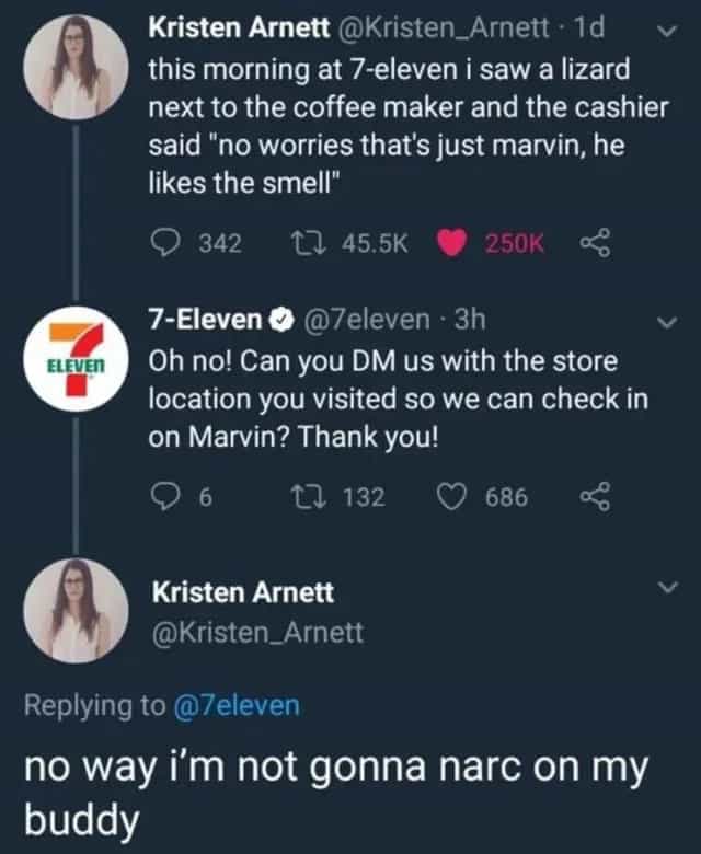 this morning at 7-eleven i saw a lizard next to the coffee maker and the cashier said "no worries that's just marvin, he likes the smell" Oh no! Can you DM us with the store location you visited so we