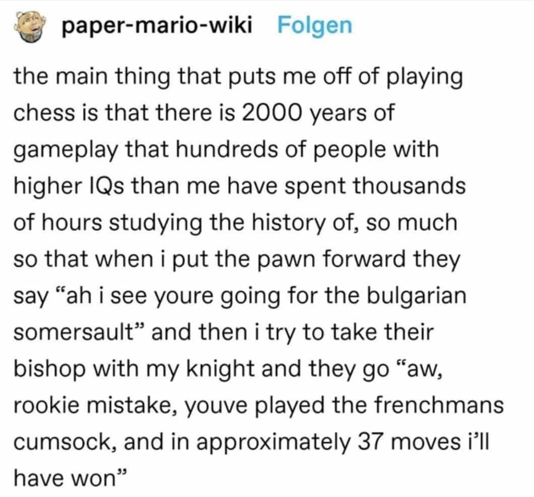 paper-mario-wiki Folgen the main thing that puts me off of playing chess is that there is 2000 years of gameplay that hundreds of people with higher IQs than me have spent thousands of hours studying the history of, so much so that when i put the pawn forward they say "ah i see youre going for the bulgarian somersault" and then i try to take their bishop with my knight and they go "aw, rookie mistake, youve played the frenchmans cumsock, and in approximately 37 moves i'll have won'