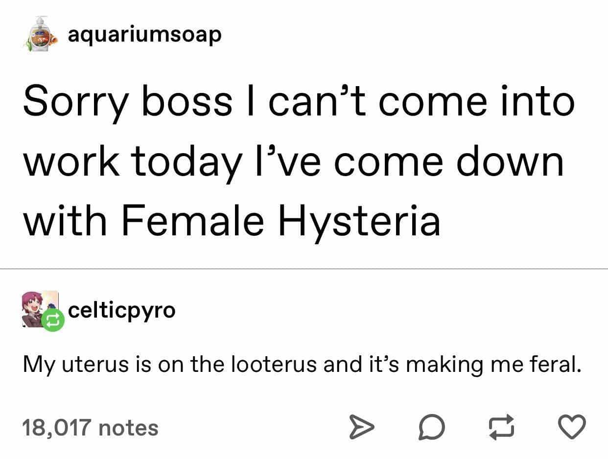 Sorry boss I can't come into work today l've come down with Female Hysteria celticpyro My uterus is on the looterus and it's making me feral.