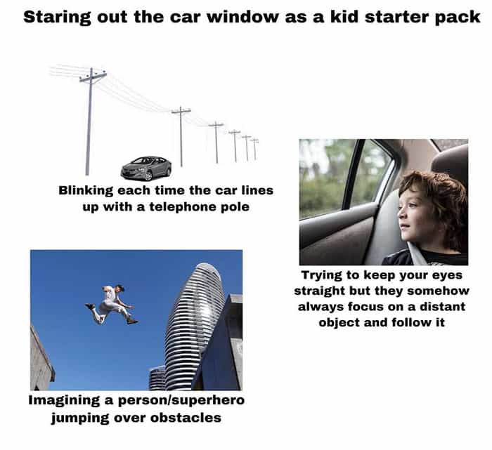 Staring out the car window as a kid starter pack Blinking each time the car lines up with a telephone pole Trying to keep your eyes straight but they somehow always focus on a distant object and follow it Imagining a person/superhero jumping over obstacles
