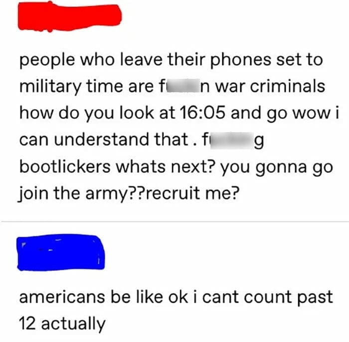 Americans and europeans roasting people who leave their phones set to military time are fun war criminals how do you look at 16:05 and go wow i can understand that. f g bootlickers whats next? you gonna go join the army??recruit me? americans be like ok i cant count past 12 actually i feel like tumblr doesnt know about the pain and suffering that is english tap water,... girl there are stalagmites inside me