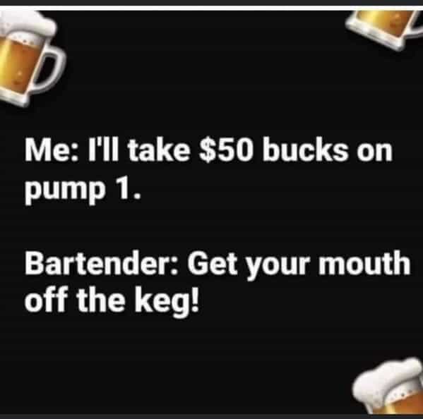 bartender memes Me: I'II take $50 bucks on pump 1. Bartender: Get your mouth off the keg!