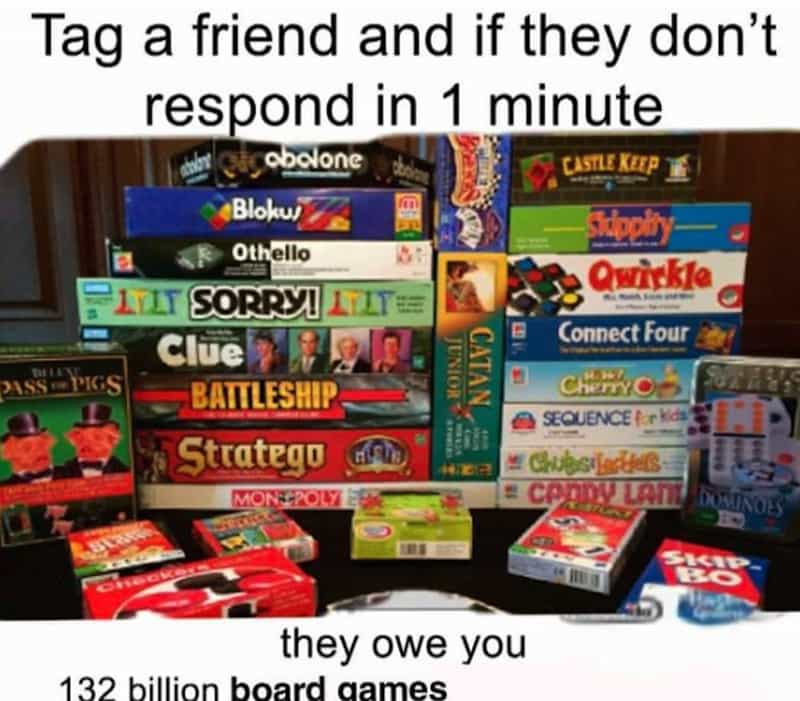 Tag a friend and if they don't respond in 1 minute abalone CASTLE KEEP Blokui * Othello Owickle PITT SORRYI I Clue PIG BATTLESHIP Stratego Connect Four CHEF C SEQUENCE Lark Chubsil MONS:POLY they owe you 132 billion board aames