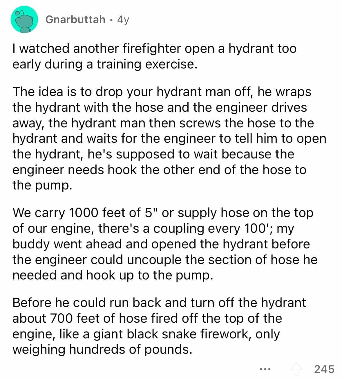 employees confess I watched another firefighter open a hydrant too early during a training exercise. The idea is to drop your hydrant man off, he wraps the hydrant with the hose and the engineer drives away, the hydrant man then screws the hose to the hydrant and waits for the engineer to tell him to open the hydrant, he's supposed to wait because the engineer needs hook the other end of the hose to the pump. We carry 1000 feet of 5" or supply hose on the top of our engine, there's a coupling every 100'; my buddy went ahead and opened the hydrant before the engineer could uncouple the section of hose he needed and hook up to the pump. Before he could run back and turn off the hydrant about 700 feet of hose fired off the top of the engine, like a giant black snake firework, only weighing hundreds of pounds.