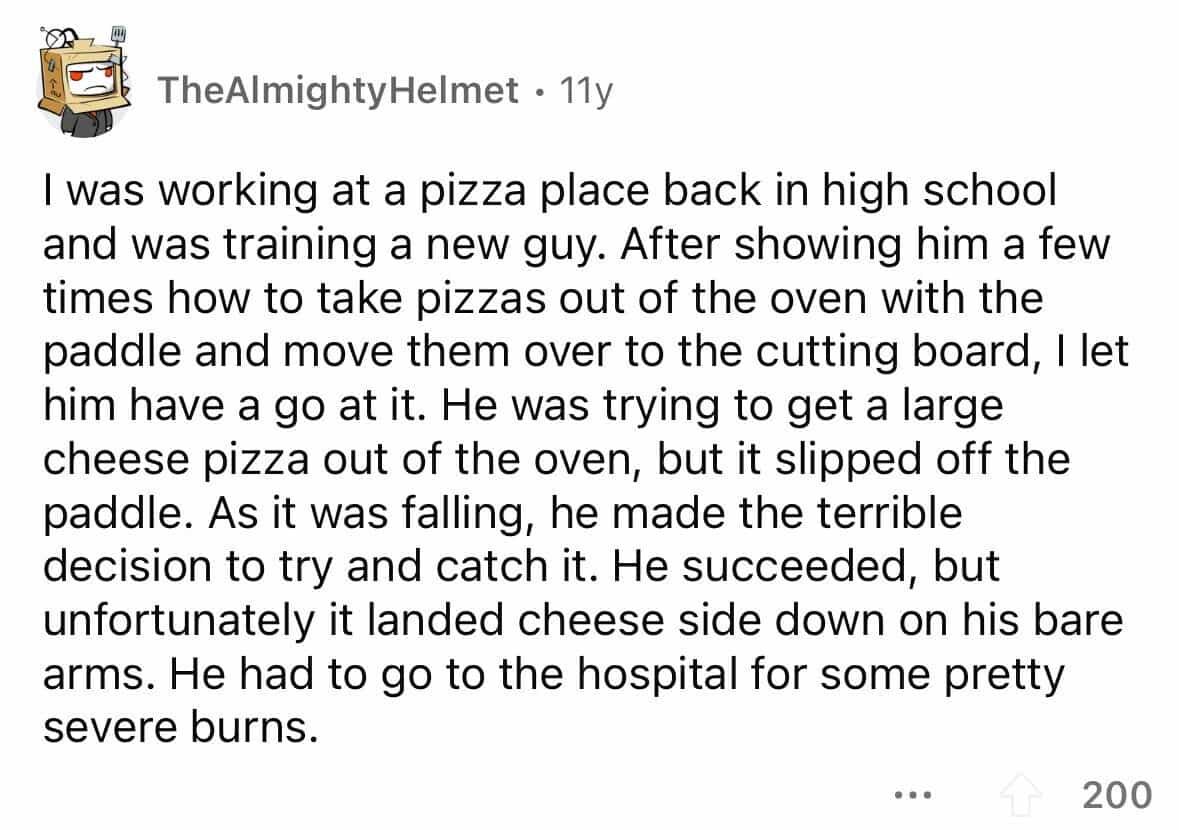 employees confess I was working at a pizza place back in high school and was training a new guy. After showing him a few times how to take pizzas out of the oven with the paddle and move them over to the cutting board, I let him have a go at it. He was trying to get a large cheese pizza out of the oven, but it slipped off the paddle. As it was falling, he made the terrible decision to try and catch it. He succeeded, but unfortunately it landed cheese side down on his bare arms. He had to go to the hospital for some pretty severe burns.