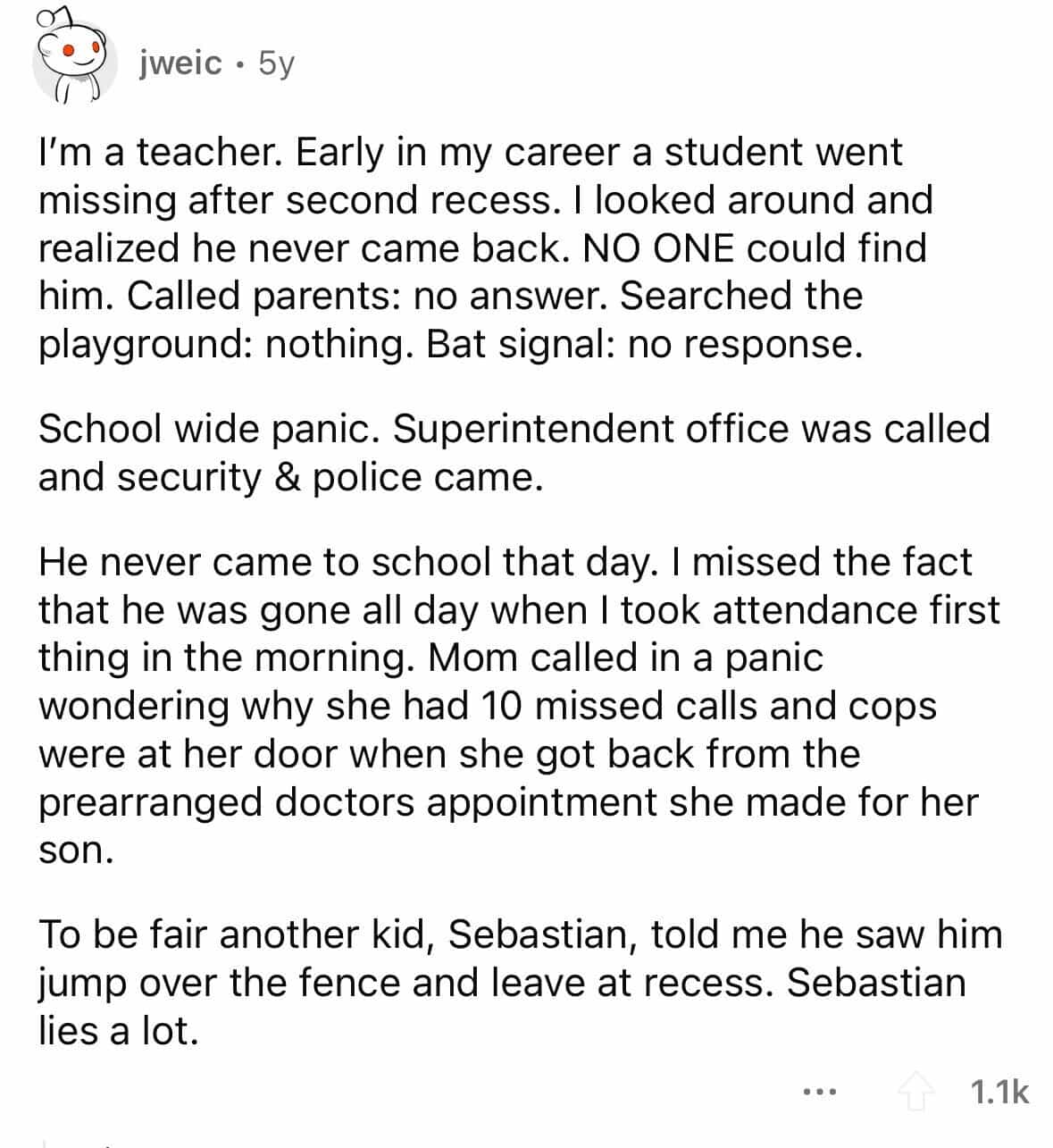 employees confess I'm a teacher. Early in my career a student went missing after second recess. I looked around and realized he never came back. NO ONE could find him. Called parents: no answer. Searched the playground: nothing. Bat signal: no response. School wide panic. Superintendent office was called and security & police came. He never came to school that day. I missed the fact that he was gone all day when I took attendance first thing in the morning. Mom called in a panic wondering why she had 10 missed calls and cops were at her door when she got back from the prearranged doctors appointment she made for her son. To be fair another kid, Sebastian, told me he saw him jump over the fence and leave at recess. Sebastian lies a lot.