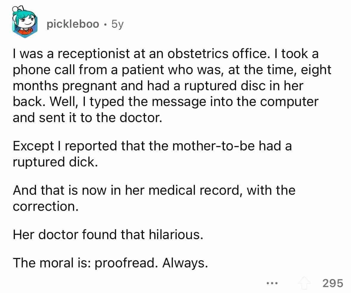 employees confess I was a receptionist at an obstetrics office. I took a phone call from a patient who was, at the time, eight months pregnant and had a ruptured disc in her back. Well, I typed the message into the computer and sent it to the doctor. Except I reported that the mother-to-be had a ruptured dick. And that is now in her medical record, with the correction. Her doctor found that hilarious. The moral is: proofread. Always.