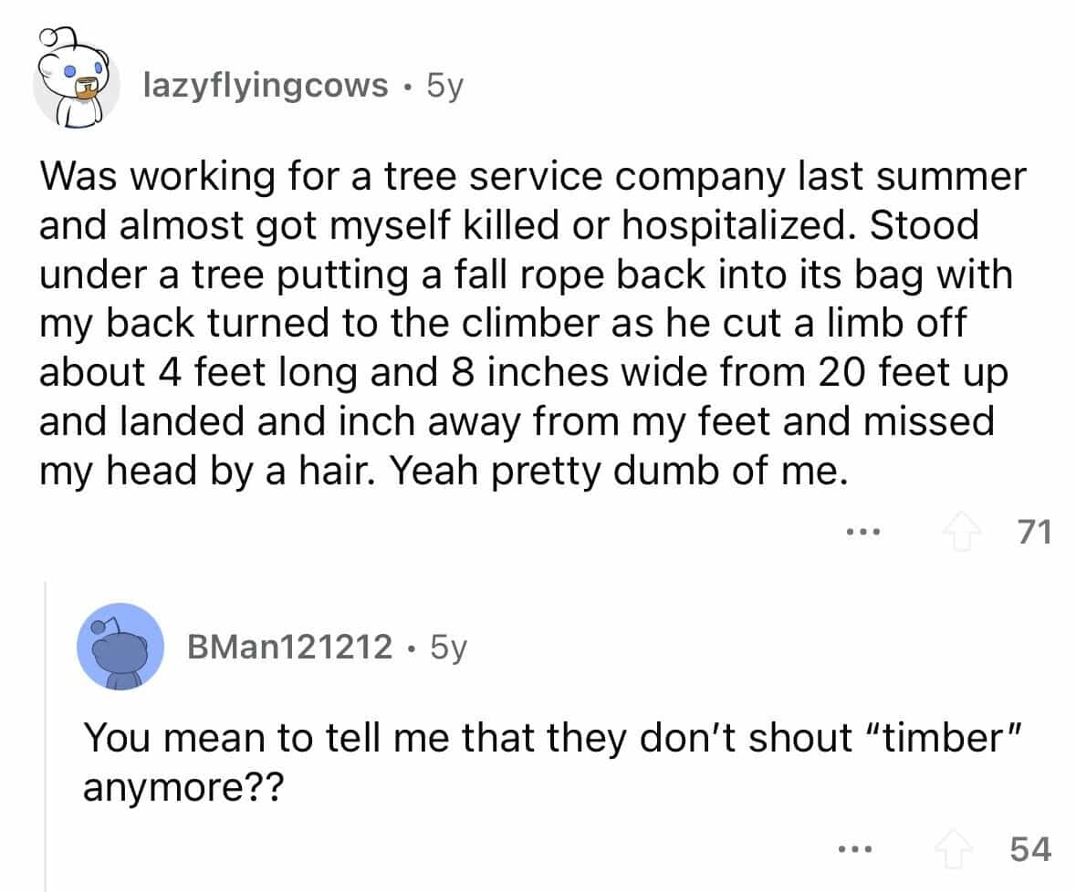 employees confess Was working for a tree service company last summer and almost got myself killed or hospitalized. Stood under a tree putting a fall rope back into its bag with my back turned to the climber as he cut a limb off about 4 feet long and 8 inches wide from 20 feet up and landed and inch away from my feet and missed my head by a hair. Yeah pretty dumb of me.