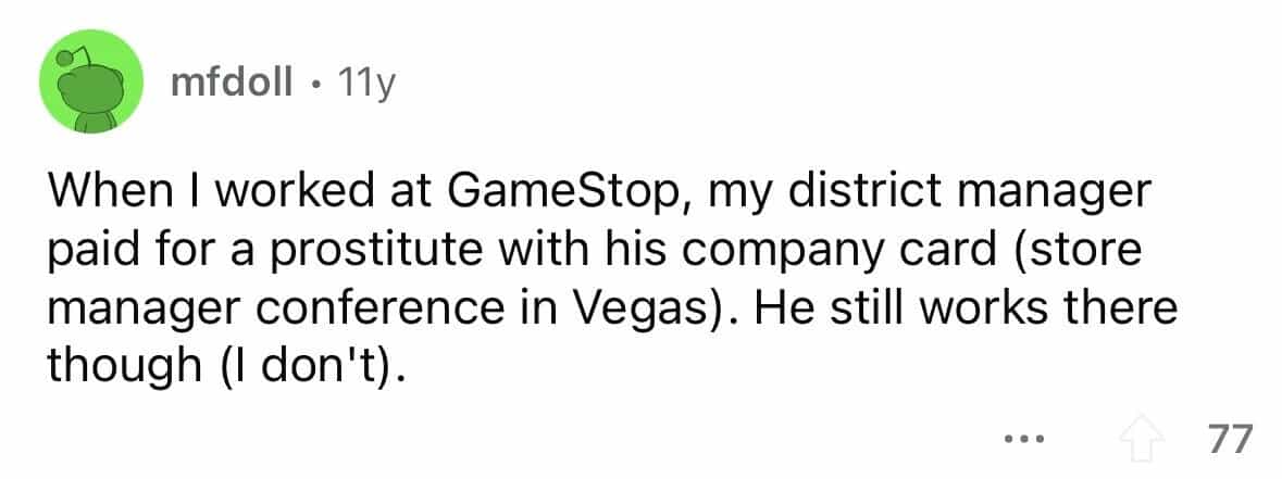employees confess When I worked at GameStop, my district manager paid for a prostitute with his company card (store manager conference in Vegas). He still works there though (I don't).