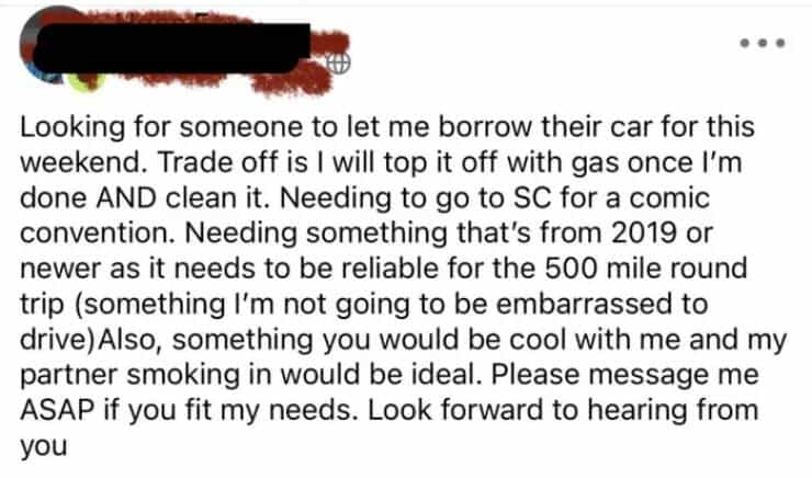 entitled people Looking for someone to let me borrow their car for this weekend. Trade off is I will top it off with gas once I'm done AND clean it. Needing to go to SC for a comic convention. Needing something that's from 2019 or newer as it needs to be reliable for the 500 mile round trip (something I'm not going to be embarrassed to drive)Also, something you would be cool with me and my partner smoking in would be ideal. Please message me ASAP if you fit my needs. Look forward to hearing from you