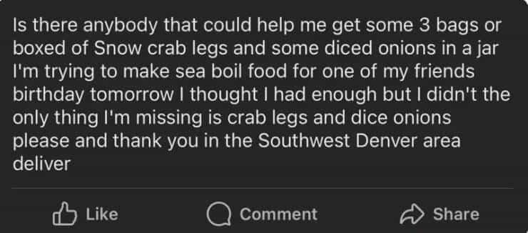 entitled people Is there anybody that could help me get some 3 bags or boxed of Snow crab legs and some diced onions in a jar I'm trying to make sea boil food for one of my friends birthday tomorrow I thought I had enough but I didn't the only thing I'm missing is crab legs and dice onions please and thank you in the Southwest Denver area deliver