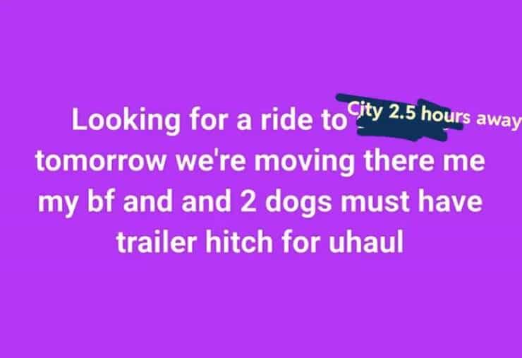 entitled people Looking for a ride to City 2.5 hours away tomorrow we're moving there me my bf and and 2 dogs must have trailer hitch for haul