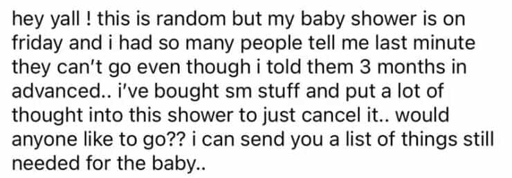 entitled people hey yall! this is random but my baby shower is on friday and i had so many people tell me last minute they can't go even though i told them 3 months in advanced.. i've bought sm stuff and put a lot of thought into this shower to just cancel it.. would anyone like to go?? i can send you a list of things still needed for the baby..