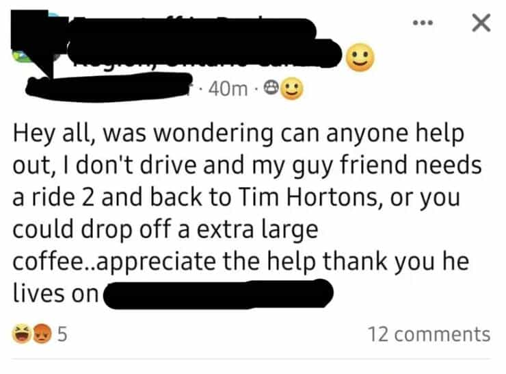 entitled people Hey all, was wondering can anyone help out, I don't drive and my guy friend needs a ride 2 and back to Tim Hortons, or you could drop off a extra large coffee..appreciate the help thank you he lives on