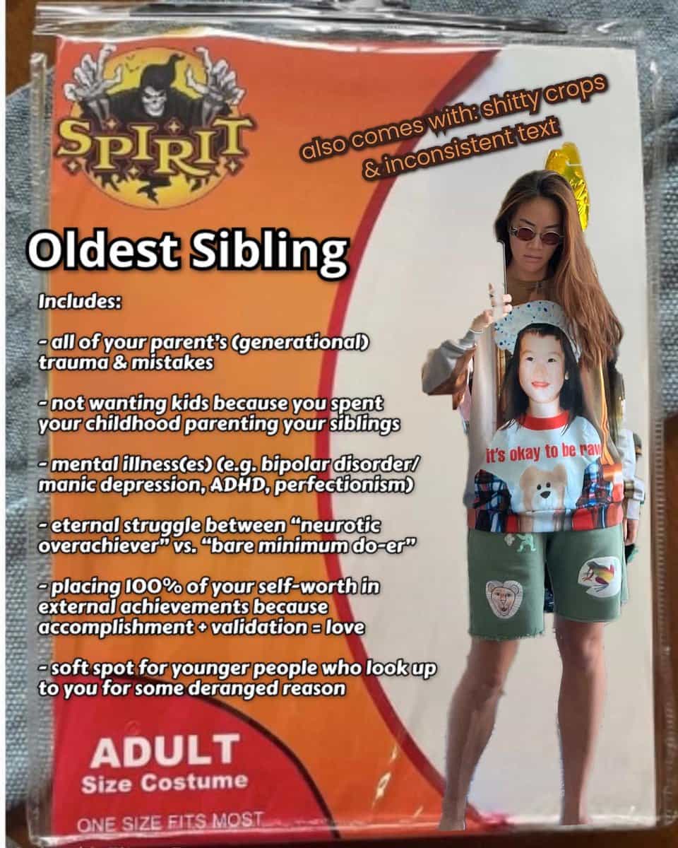 fake costumes Oldest Sibling Includes: -all of your parent's (generational trauma & mistakes not wanting kids because you spent your childhood parenting your siblings mental illness(es) (e.g, bipolar disorder! manic depression, ADHD, perfectionism) •eternal struggle between "neurotie overachiever vs. "bare minimum