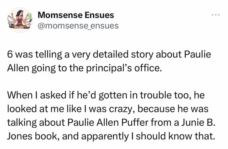 6 was telling a very detailed story about Paulie Allen going to the principal's office. When I asked if he'd gotten in trouble too, he looked at me like I was crazy, because he was talking about Paulie Allen Puffer from a Junie B. Jones book, and apparently I should know that.