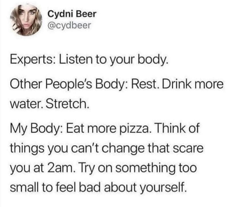 funny memes Experts: Listen to your body. Other People's Body: Rest. Drink more water. Stretch. My Body: Eat more pizza. Think of things you can't change that scare you at 2am. Try on something too small to feel bad about yourself.