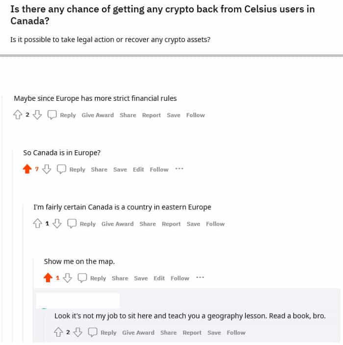 geography fails Is there any chance of getting any crypto back from Celsius users in Canada? Is it possible to take legal action or recover any crypto assets? Maybe since Europe has more strict financial rules 4 2 3 C Reply Give Award Share Report Save Follow So Canada is in Europe? • 7 S O Reply Share Save Edit Follow I'm fairly certain Canada is a country in eastern Europe 4 1 S O Reply Give Award Share Report Save Follow Show me on the map. †1 S Reply Share Save Edit Follow Look it's not my job to sit here and teach you a geography lesson. Read a book, bro. 4 2 J C Reply Give Award Share Report Save Follow