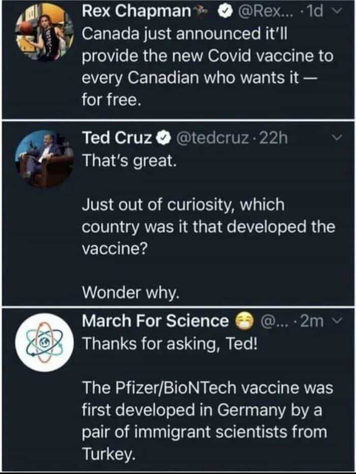 geography fails Rex Chapman* • @Rex... • 1d v Canada just announced it'll provide the new Covid vaccine to every Canadian who wants it - for free. Ted Cruz ® @tedcruz • 22h That's great. Just out of curiosity, which country was it that developed the vaccine? Wonder why. March For Science Thanks for asking, Ted! @.. 2m v The Pfizer/BioNTech vaccine was first developed in Germany by a pair of immigrant scientists from Turkey.