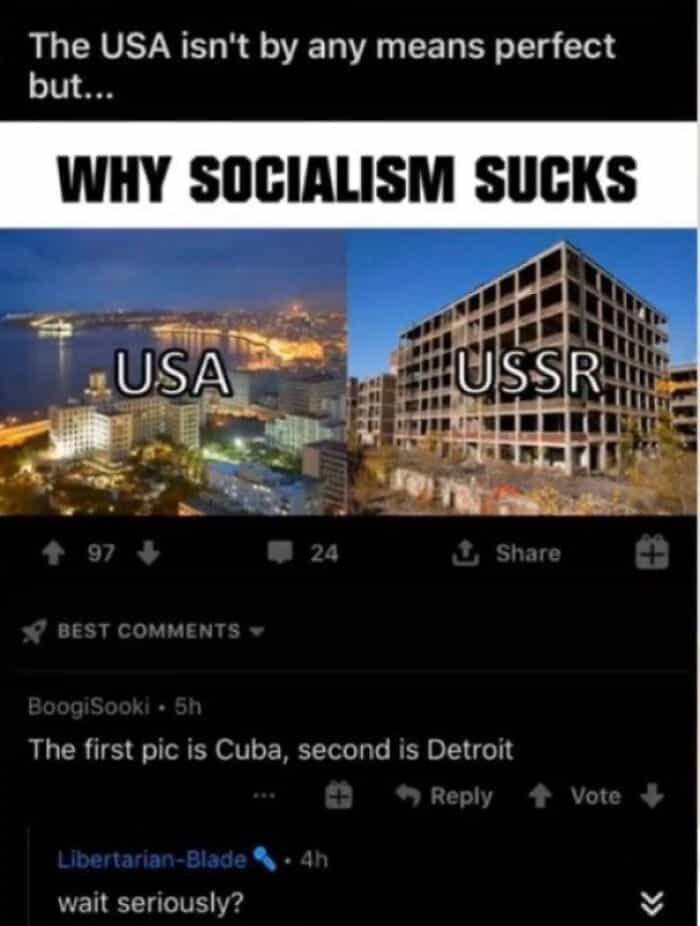 geography fails The USA isn't by any means perfect but.. WHY SOCIALISM SUCKS USA USSR 4 97 24 £ Share • BEST COMMENTS BoogiSooki • 5h The first pic is Cuba, second is Detroit % Reply 4 Vote 4 Libertarian-Blade • 4h wait seriously?